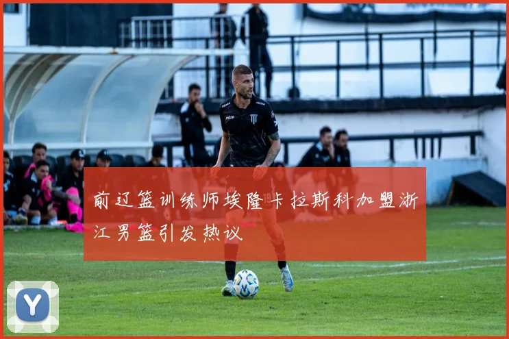 前辽篮训练师埃隆卡拉斯科加盟浙江男篮引发热议