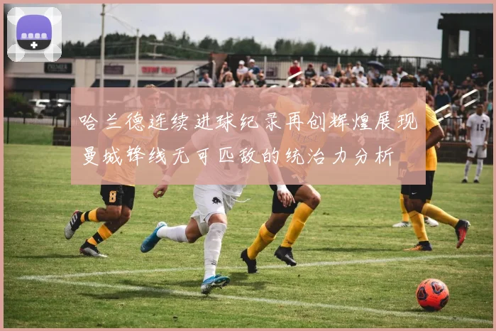 哈兰德连续进球纪录再创辉煌展现曼城锋线无可匹敌的统治力分析