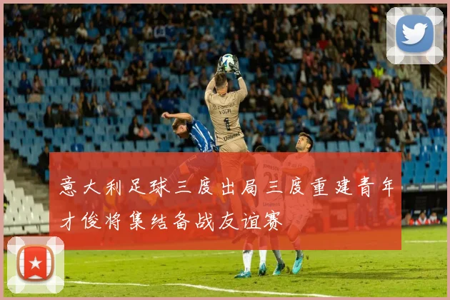 意大利足球三度出局三度重建青年才俊将集结备战友谊赛