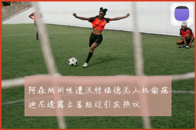 阿森纳训练遭沃特福德无人机偷窥迪尼透露击落经过引发热议