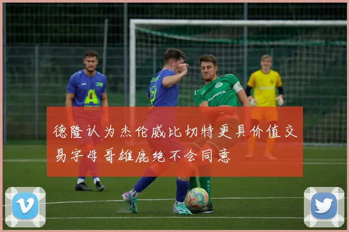德隆认为杰伦威比切特更具价值交易字母哥雄鹿绝不会同意