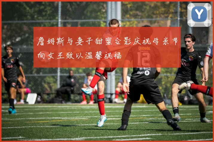 詹姆斯与妻子甜蜜合影庆祝母亲节向女王致以温馨祝福