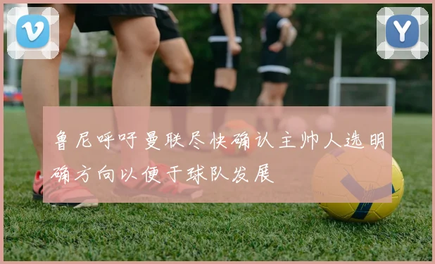 鲁尼呼吁曼联尽快确认主帅人选明确方向以便于球队发展