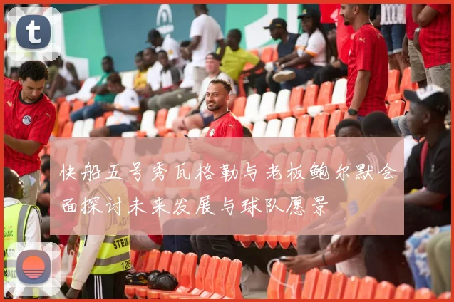快船五号秀瓦格勒与老板鲍尔默会面探讨未来发展与球队愿景