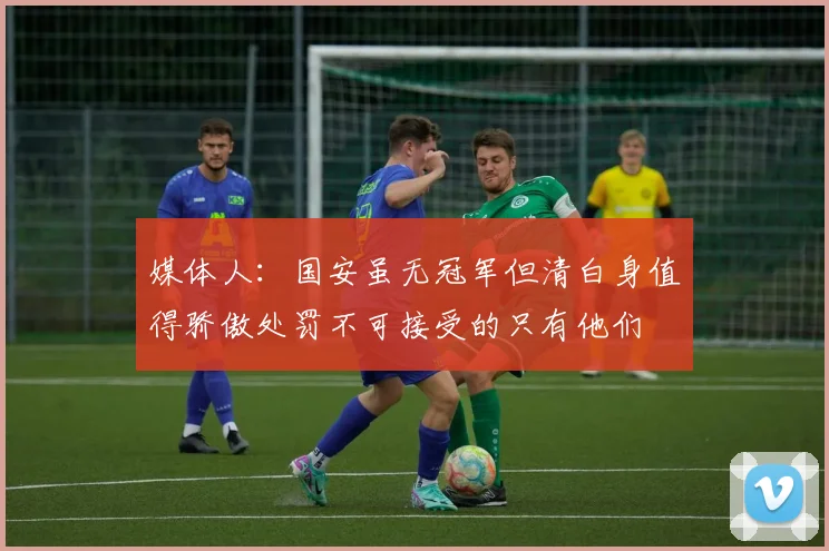 媒体人：国安虽无冠军但清白身值得骄傲处罚不可接受的只有他们