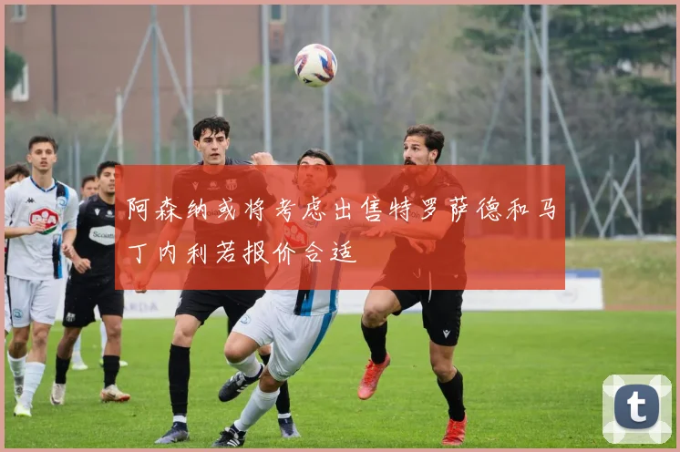 阿森纳或将考虑出售特罗萨德和马丁内利若报价合适