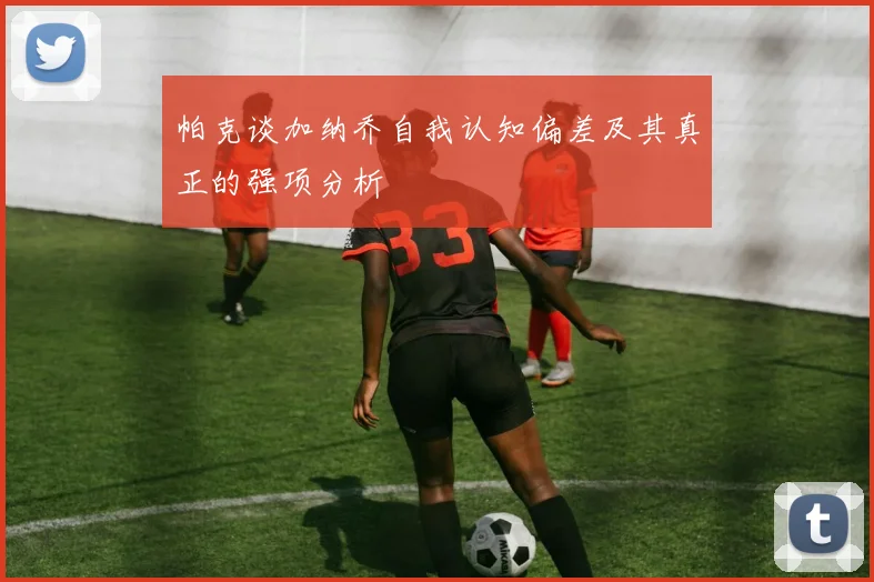 帕克谈加纳乔自我认知偏差及其真正的强项分析