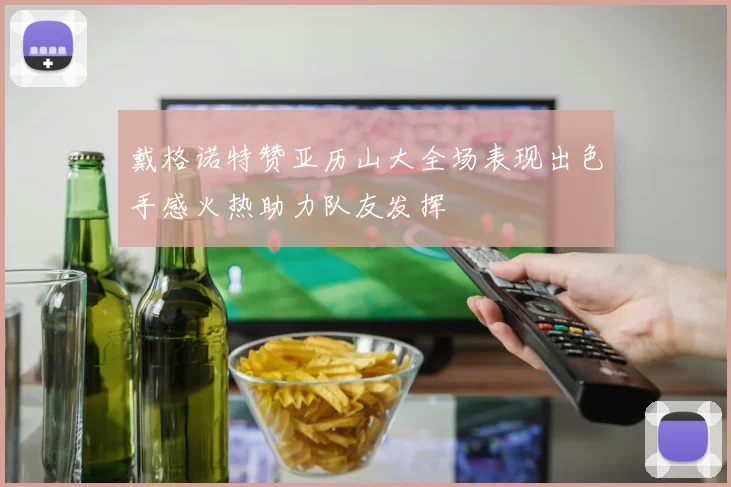 戴格诺特赞亚历山大全场表现出色手感火热助力队友发挥