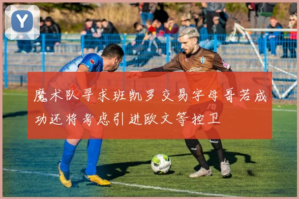 魔术队寻求班凯罗交易字母哥若成功还将考虑引进欧文等控卫