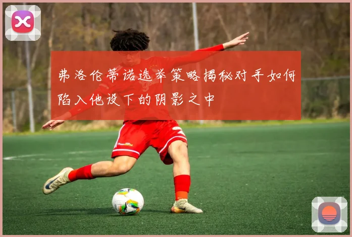 弗洛伦蒂诺选举策略揭秘对手如何陷入他设下的阴影之中