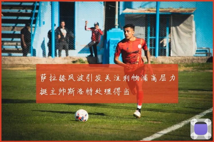 萨拉赫风波引发关注利物浦高层力挺主帅斯洛特处理得当