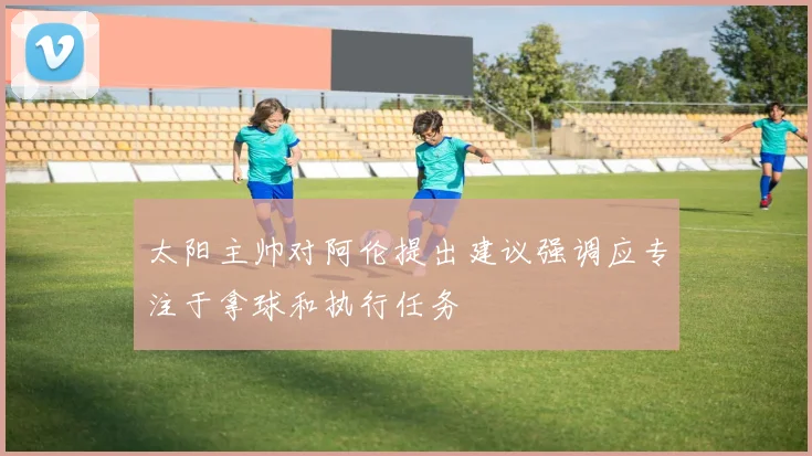 太阳主帅对阿伦提出建议强调应专注于拿球和执行任务