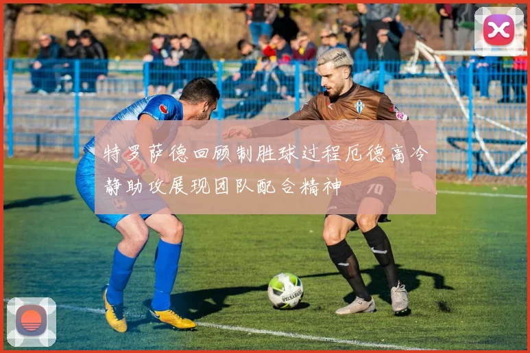 特罗萨德回顾制胜球过程厄德高冷静助攻展现团队配合精神