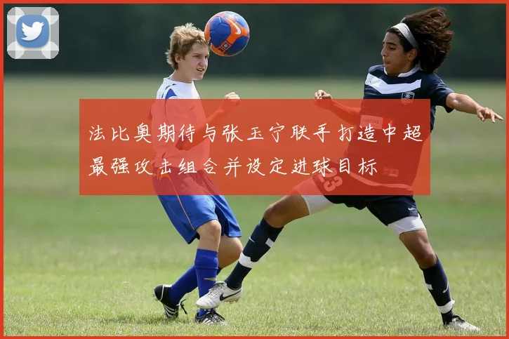 法比奥期待与张玉宁联手打造中超最强攻击组合并设定进球目标