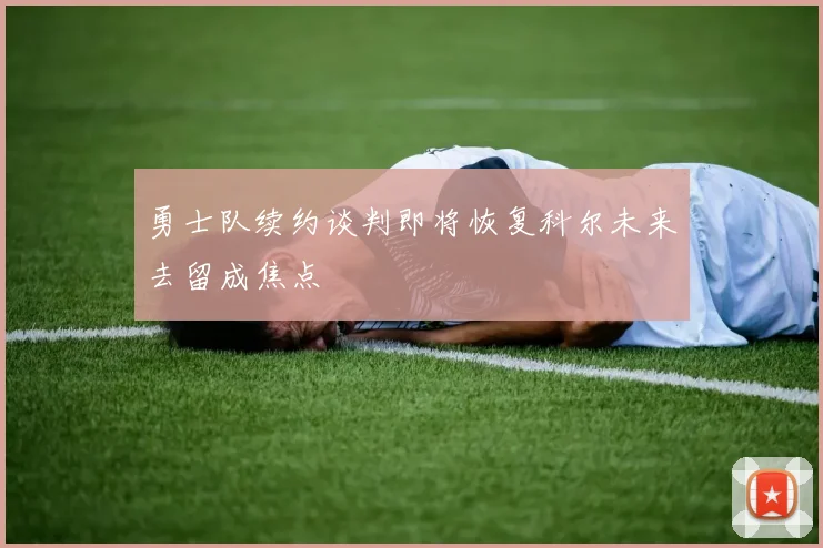 勇士队续约谈判即将恢复科尔未来去留成焦点