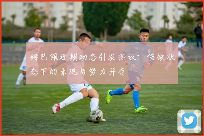 姆巴佩近期动态引发热议：伤缺状态下的乐观与努力并存