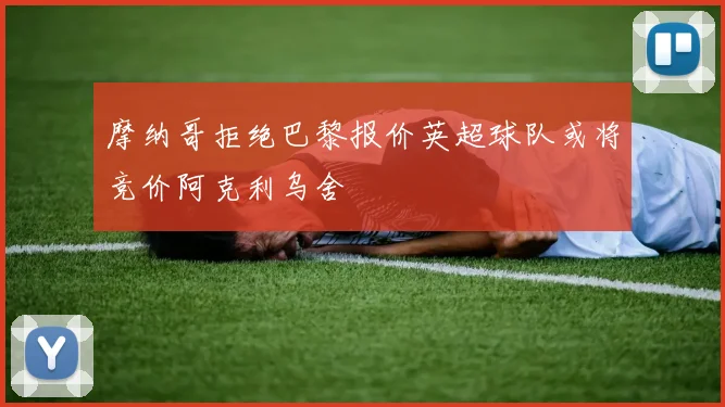 摩纳哥拒绝巴黎报价英超球队或将竞价阿克利乌舍