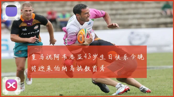 皇马祝阿韦洛亚43岁生日快乐今晚将迎来伯纳乌执教首秀