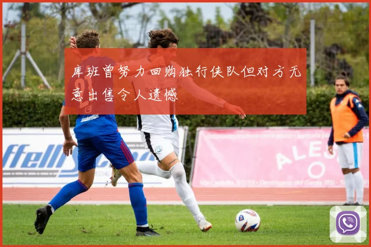 库班曾努力回购独行侠队但对方无意出售令人遗憾