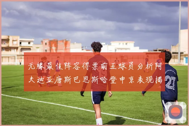 无缘最佳阵容得票前五球员分析阿夫迪亚唐斯巴恩斯哈登申京表现揭秘
